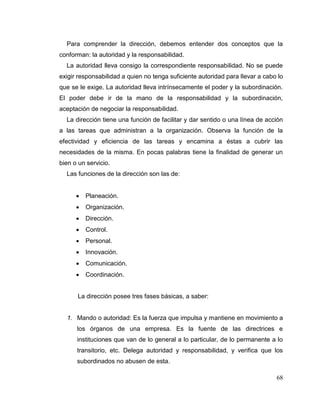 68
Para comprender la dirección, debemos entender dos conceptos que la
conforman: la autoridad y la responsabilidad.
La autoridad lleva consigo la correspondiente responsabilidad. No se puede
exigir responsabilidad a quien no tenga suficiente autoridad para llevar a cabo lo
que se le exige. La autoridad lleva intrínsecamente el poder y la subordinación.
El poder debe ir de la mano de la responsabilidad y la subordinación,
aceptación de negociar la responsabilidad.
La dirección tiene una función de facilitar y dar sentido o una línea de acción
a las tareas que administran a la organización. Observa la función de la
efectividad y eficiencia de las tareas y encamina a éstas a cubrir las
necesidades de la misma. En pocas palabras tiene la finalidad de generar un
bien o un servicio.
Las funciones de la dirección son las de:
 Planeación.
 Organización.
 Dirección.
 Control.
 Personal.
 Innovación.
 Comunicación.
 Coordinación.
La dirección posee tres fases básicas, a saber:
1. Mando o autoridad: Es la fuerza que impulsa y mantiene en movimiento a
los órganos de una empresa. Es la fuente de las directrices e
instituciones que van de lo general a lo particular, de lo permanente a lo
transitorio, etc. Delega autoridad y responsabilidad, y verifica que los
subordinados no abusen de esta.
 