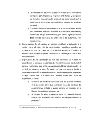69
a) La autoridad que se posee puede ser de dos tipos: Jurídica que
se impone por obligación y responde ante la ley, y que puede
ser formal de manera lineal y funcional, así como operativa. Y la
moral que se impone por convencimiento y puede ser técnica o
personal.
b) El mando determina las acciones que se deben de llevar a cabo
y su función es directiva, establece el cómo debe de hacerse y
su tarea es de tipo administrativa; por último, vigila que lo que
debe hacerse se haga y su función es la de supervisar, o de
tipo ejecutiva.
2. Comunicación: Es el efectuar un cambio, modificar la actuación o el
rumbo para el bien de la organización, establece canales de
comunicación por los cuales se controlen los resultados. Es como el
sistema nervioso central que se comunica con cada órgano y verifica su
funcionamiento.
3. Supervisión: Es la verificación de que las funciones se realicen de
acuerdo con lo planeado y ordenado. Su función inmediata es el control,
pero su real función está en la supervisión simultánea a la ejecución y el
control es posterior a esta. Es decir, no hay que esperar hasta el
resultado para modificar ejecuciones poco productivas cuando se pueden
corregir desde que son detectadas. Puede haber dos tipos de
supervisión, a saber:
a) Estrecha: en donde el supervisor está en revisión constante
de la ejecución, por lo que permite un rango de movilidad del
personal muy limitado, y puede generar un malestar en la
libertad de acción de las personas.
b) Moderada: En ésta, el personal tiene un rango de libertad
más amplio, aprovecha las iniciativas y co-responsabilidad del
personal.53
53
Cfr. Rodríguez Valencia, J., Administración de pequeñas y medianas empresas, pp. 228-230.
 