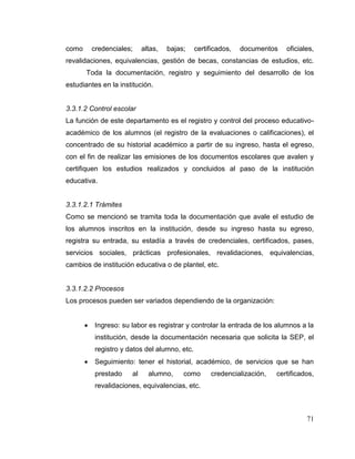 71
como credenciales; altas, bajas; certificados, documentos oficiales,
revalidaciones, equivalencias, gestión de becas, constancias de estudios, etc.
Toda la documentación, registro y seguimiento del desarrollo de los
estudiantes en la institución.
3.3.1.2 Control escolar
La función de este departamento es el registro y control del proceso educativo-
académico de los alumnos (el registro de la evaluaciones o calificaciones), el
concentrado de su historial académico a partir de su ingreso, hasta el egreso,
con el fin de realizar las emisiones de los documentos escolares que avalen y
certifiquen los estudios realizados y concluidos al paso de la institución
educativa.
3.3.1.2.1 Trámites
Como se mencionó se tramita toda la documentación que avale el estudio de
los alumnos inscritos en la institución, desde su ingreso hasta su egreso,
registra su entrada, su estadía a través de credenciales, certificados, pases,
servicios sociales, prácticas profesionales, revalidaciones, equivalencias,
cambios de institución educativa o de plantel, etc.
3.3.1.2.2 Procesos
Los procesos pueden ser variados dependiendo de la organización:
 Ingreso: su labor es registrar y controlar la entrada de los alumnos a la
institución, desde la documentación necesaria que solicita la SEP, el
registro y datos del alumno, etc.
 Seguimiento: tener el historial, académico, de servicios que se han
prestado al alumno, como credencialización, certificados,
revalidaciones, equivalencias, etc.
 