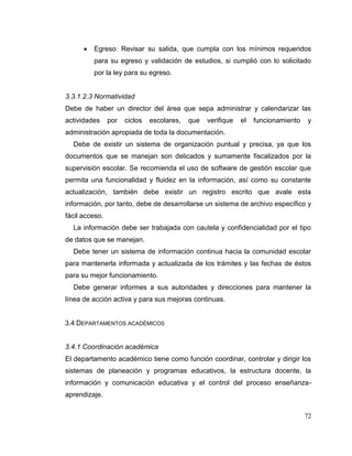 72
 Egreso: Revisar su salida, que cumpla con los mínimos requeridos
para su egreso y validación de estudios, si cumplió con lo solicitado
por la ley para su egreso.
3.3.1.2.3 Normatividad
Debe de haber un director del área que sepa administrar y calendarizar las
actividades por ciclos escolares, que verifique el funcionamiento y
administración apropiada de toda la documentación.
Debe de existir un sistema de organización puntual y precisa, ya que los
documentos que se manejan son delicados y sumamente fiscalizados por la
supervisión escolar. Se recomienda el uso de software de gestión escolar que
permita una funcionalidad y fluidez en la información, así como su constante
actualización, también debe existir un registro escrito que avale esta
información, por tanto, debe de desarrollarse un sistema de archivo específico y
fácil acceso.
La información debe ser trabajada con cautela y confidencialidad por el tipo
de datos que se manejan.
Debe tener un sistema de información continua hacia la comunidad escolar
para mantenerla informada y actualizada de los trámites y las fechas de éstos
para su mejor funcionamiento.
Debe generar informes a sus autoridades y direcciones para mantener la
línea de acción activa y para sus mejoras continuas.
3.4 DEPARTAMENTOS ACADÉMICOS
3.4.1 Coordinación académica
El departamento académico tiene como función coordinar, controlar y dirigir los
sistemas de planeación y programas educativos, la estructura docente, la
información y comunicación educativa y el control del proceso enseñanza-
aprendizaje.
 
