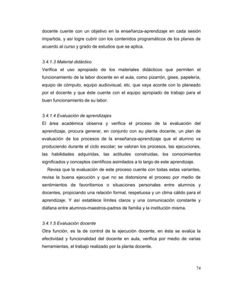74
docente cuente con un objetivo en la enseñanza-aprendizaje en cada sesión
impartida, y así logre cubrir con los contenidos programáticos de los planes de
acuerdo al curso y grado de estudios que se aplica.
3.4.1.3 Material didáctico
Verifica el uso apropiado de los materiales didácticos que permiten el
funcionamiento de la labor docente en el aula, como pizarrón, gises, papelería,
equipo de cómputo, equipo audiovisual, etc. que vaya acorde con lo planeado
por el docente y que éste cuente con el equipo apropiado de trabajo para el
buen funcionamiento de su labor.
3.4.1.4 Evaluación de aprendizajes
El área académica observa y verifica el proceso de la evaluación del
aprendizaje, procura generar, en conjunto con su planta docente, un plan de
evaluación de los procesos de la enseñanza-aprendizaje que el alumno va
produciendo durante el ciclo escolar; se valoran los procesos, las ejecuciones,
las habilidades adquiridas, las actitudes construidas, los conocimientos
significados y conceptos científicos asimilados a lo largo de este aprendizaje.
Revisa que la evaluación de este proceso cuente con todas estas variantes,
revisa la buena ejecución y que no se distorsione el proceso por medio de
sentimientos de favoritismos o situaciones personales entre alumnos y
docentes, propiciando una relación formal, respetuosa y un clima cálido para el
aprendizaje. Y así establece límites claros y una comunicación constante y
diáfana entre alumnos-maestros-padres de familia y la institución misma.
3.4.1.5 Evaluación docente
Otra función, es la de control de la ejecución docente, en ésta se evalúa la
efectividad y funcionalidad del docente en aula, verifica por medio de varias
herramientas, el trabajo realizado por la planta docente.
 