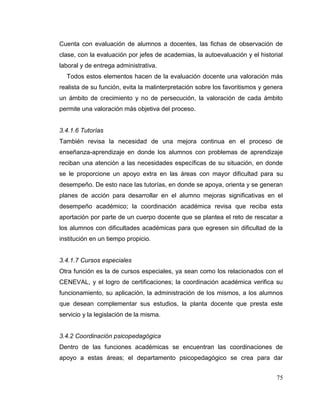 75
Cuenta con evaluación de alumnos a docentes, las fichas de observación de
clase, con la evaluación por jefes de academias, la autoevaluación y el historial
laboral y de entrega administrativa.
Todos estos elementos hacen de la evaluación docente una valoración más
realista de su función, evita la malinterpretación sobre los favoritismos y genera
un ámbito de crecimiento y no de persecución, la valoración de cada ámbito
permite una valoración más objetiva del proceso.
3.4.1.6 Tutorías
También revisa la necesidad de una mejora continua en el proceso de
enseñanza-aprendizaje en donde los alumnos con problemas de aprendizaje
reciban una atención a las necesidades específicas de su situación, en donde
se le proporcione un apoyo extra en las áreas con mayor dificultad para su
desempeño. De esto nace las tutorías, en donde se apoya, orienta y se generan
planes de acción para desarrollar en el alumno mejoras significativas en el
desempeño académico; la coordinación académica revisa que reciba esta
aportación por parte de un cuerpo docente que se plantea el reto de rescatar a
los alumnos con dificultades académicas para que egresen sin dificultad de la
institución en un tiempo propicio.
3.4.1.7 Cursos especiales
Otra función es la de cursos especiales, ya sean como los relacionados con el
CENEVAL, y el logro de certificaciones; la coordinación académica verifica su
funcionamiento, su aplicación, la administración de los mismos, a los alumnos
que desean complementar sus estudios, la planta docente que presta este
servicio y la legislación de la misma.
3.4.2 Coordinación psicopedagógica
Dentro de las funciones académicas se encuentran las coordinaciones de
apoyo a estas áreas; el departamento psicopedagógico se crea para dar
 