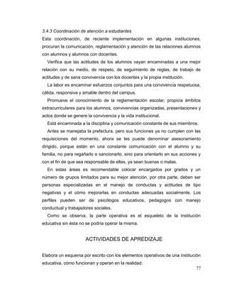 77
3.4.3 Coordinación de atención a estudiantes
Esta coordinación, de reciente implementación en algunas instituciones,
procuran la comunicación, reglamentación y atención de las relaciones alumnos
con alumnos y alumnos con docentes.
Verifica que las actitudes de los alumnos vayan encaminadas a una mejor
relación con su medio, de respeto, de seguimiento de reglas, de trabajo de
actitudes y de sana convivencia con los docentes y la propia institución.
La labor es encaminar esfuerzos conjuntos para una convivencia respetuosa,
cálida, responsiva y amable dentro del campus.
Promueve el conocimiento de la reglamentación escolar, propicia ámbitos
extracurriculares para los alumnos, convivencias organizadas, presentaciones y
actos donde se genere la convivencia y la vida institucional.
Está encaminada a la disciplina y comunicación constante de sus miembros.
Antes se manejaba la prefectura, pero sus funciones ya no cumplen con las
requisiciones del momento, ahora se les puede denominar asesoramiento
dirigido, porque están en una constante comunicación con el alumno y su
familia, no para regañarlo o sancionarlo, sino para orientarlo en sus acciones y
con el fin de que sea responsable de ellas, ya sean buenas o malas.
En estas áreas es recomendable colocar encargados por grados y un
número de grupos limitados para su mejor atención, por otra parte, deben ser
personas especializadas en el manejo de conductas y actitudes de tipo
negativas y el cómo mejorarlas en conductas adecuadas socialmente. Los
perfiles pueden ser de psicólogos educativos, pedagogos con manejo
conductual y trabajadores sociales.
Como se observa, la parte operativa es el esqueleto de la institución
educativa sin ésta no se podría operar la misma.
ACTIVIDADES DE APREDIZAJE
Elabora un esquema por escrito con los elementos operativos de una institución
educativa, cómo funcionan y operan en la realidad.
 