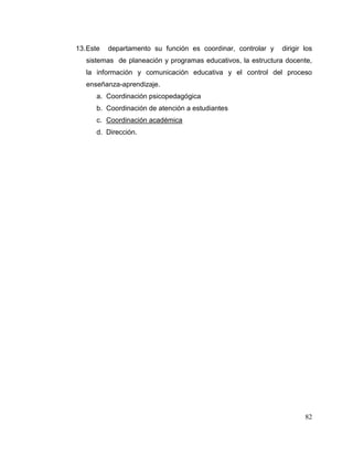 82
13.Este departamento su función es coordinar, controlar y dirigir los
sistemas de planeación y programas educativos, la estructura docente,
la información y comunicación educativa y el control del proceso
enseñanza-aprendizaje.
a. Coordinación psicopedagógica
b. Coordinación de atención a estudiantes
c. Coordinación académica
d. Dirección.
 