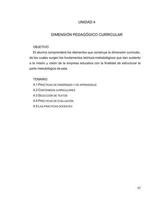 83
UNIDAD 4
DIMENSIÓN PEDAGÓGICO CURRICULAR
OBJETIVO
El alumno comprenderá los elementos que construye la dimensión curricular,
de los cuales surgen los fundamentos teóricos-metodológicos que dan sustento
a la misión y visión de la empresa educativa con la finalidad de estructurar la
parte metodológica de esta.
TEMARIO
4.1 PRÁCTICAS DE ENSEÑANZA Y DE APRENDIZAJE
4.2 CONTENIDOS CURRICULARES
4.3 SELECCIÓN DE TEXTOS
4.4 PRÁCTICAS DE EVALUACIÓN
4.5 LAS PRÁCTICAS DOCENTES
 