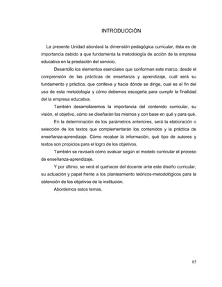 85
INTRODUCCIÓN
La presente Unidad abordará la dimensión pedagógica curricular, ésta es de
importancia debido a que fundamenta la metodología de acción de la empresa
educativa en la prestación del servicio.
Desarrollo los elementos esenciales que conforman este marco, desde el
comprensión de las prácticas de enseñanza y aprendizaje, cuál será su
fundamento y práctica, que conlleva y hacia dónde se dirige, cual es el fin del
uso de esta metodología y cómo debemos escogerla para cumplir la finalidad
del la empresa educativa.
También desarrollaremos la importancia del contenido curricular, su
visión, el objetivo, cómo se diseñarán los mismos y con base en qué y para qué.
En la determinación de los parámetros anteriores, será la elaboración o
selección de los textos que complementarán los contenidos y la práctica de
enseñanza-aprendizaje. Cómo recabar la información, qué tipo de autores y
textos son propicios para el logro de los objetivos.
También se revisará cómo evaluar según el modelo curricular el proceso
de enseñanza-aprendizaje.
Y por último, se verá el quehacer del docente ante este diseño curricular,
su actuación y papel frente a los planteamiento teóricos-metodológicos para la
obtención de los objetivos de la institución.
Abordemos estos temas.
 