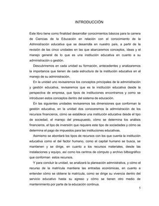 5
INTRODUCCIÓN
Este libro tiene como finalidad desarrollar conocimientos básicos para la carrera
de Ciencias de la Educación en relación con el conocimiento de la
Admnistración educativa que se desarrolla en nuestro país, a partir de la
revisión de las cinco unidades en las que abarcaremos conceptos, ideas y el
manejo general de lo que es una institución educativa en cuanto a su
administración o gestión.
Descubriremos en cada unidad su formación, antecedentes y analizaremos
la importancia que tienen de cada estructura de la institución educativa en el
manejo de su administración.
En la unidad uno revisaremos los conceptos principales de la administración
y gestión educativa, revisaremos que es la institución educativa desde la
perspectiva de empresa, que tipos de instituciones encontramos y como se
introducen estos conceptos dentro del sistema de educación.
En las siguientes unidades revisaremos las dimensiones que conforman la
gestión educativa, en la unidad dos conoceremos la admnistración de los
recursos financieros, cómo se establece una institución educativa desde el tipo
de sociedad, el manejo del presupuesto, cómo se determina los análisis
financieros, el tipo de inversión que requiere este tipo de sociedades y cómo se
determina el pago de impuestos para las instituciones educativas.
Asimismo se abordará los tipos de recursos con los que cuenta la institución
educativa como el del factor humano, como el capital humano se busca, se
mantienen y se dirige, en cuanto a los recursos materiales, desde las
instalaciones y equipo, así como los centros de cómputo y archivo bilbiográfico
que conforman estos recursos.
Y para concluir la unidad, se analizará la planeación admnistrativa, y cómo el
recurso de la matrícula mantiene las entradas económicas, en cuanto a
entender cómo se obtiene la matrícula, como se dirige su vivencia dentro del
servicio educativo hasta su egreso y cómo se tienen otro medio de
mantenimiento por parte de la educación continua.
 