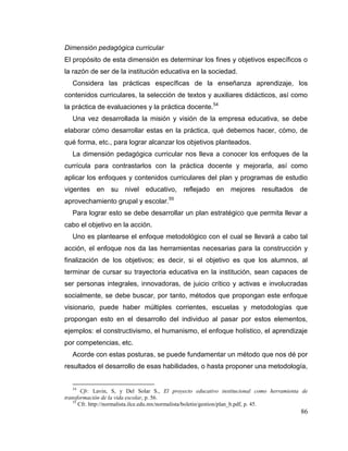 86
Dimensión pedagógica curricular
El propósito de esta dimensión es determinar los fines y objetivos específicos o
la razón de ser de la institución educativa en la sociedad.
Considera las prácticas específicas de la enseñanza aprendizaje, los
contenidos curriculares, la selección de textos y auxiliares didácticos, así como
la práctica de evaluaciones y la práctica docente.54
Una vez desarrollada la misión y visión de la empresa educativa, se debe
elaborar cómo desarrollar estas en la práctica, qué debemos hacer, cómo, de
qué forma, etc., para lograr alcanzar los objetivos planteados.
La dimensión pedagógica curricular nos lleva a conocer los enfoques de la
currícula para contrastarlos con la práctica docente y mejorarla, así como
aplicar los enfoques y contenidos curriculares del plan y programas de estudio
vigentes en su nivel educativo, reflejado en mejores resultados de
aprovechamiento grupal y escolar.55
Para lograr esto se debe desarrollar un plan estratégico que permita llevar a
cabo el objetivo en la acción.
Uno es plantearse el enfoque metodológico con el cual se llevará a cabo tal
acción, el enfoque nos da las herramientas necesarias para la construcción y
finalización de los objetivos; es decir, si el objetivo es que los alumnos, al
terminar de cursar su trayectoria educativa en la institución, sean capaces de
ser personas integrales, innovadoras, de juicio crítico y activas e involucradas
socialmente, se debe buscar, por tanto, métodos que propongan este enfoque
visionario, puede haber múltiples corrientes, escuelas y metodologías que
propongan esto en el desarrollo del individuo al pasar por estos elementos,
ejemplos: el constructivismo, el humanismo, el enfoque holístico, el aprendizaje
por competencias, etc.
Acorde con estas posturas, se puede fundamentar un método que nos dé por
resultados el desarrollo de esas habilidades, o hasta proponer una metodología,
54
Cfr. Lavin, S, y Del Solar S., El proyecto educativo institucional como herramienta de
transformación de la vida escolar, p. 56.
55
Cfr. http://normalista.ilce.edu.mx/normalista/boletin/gestion/plan_b.pdf, p. 45.
 