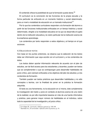 89
El contenido ofrece la posibilidad de que la formación pueda darse.56
El currículum es la concreción de las funciones de la propia escuela y la
forma particular de enfocarla en un momento histórico y social determinado,
para un nivel o modalidad de educación en un tramado institucional.57
Por lo que los contenidos curriculares responden a la formación del alumno a
partir de las funciones institucionales enfocadas en un tiempo histórico y social
determinado, dirigido a la modalidad educativa en la que se desarrolla el sujeto
dentro de la institución educativa y la visión particular de la institución acerca de
la enseñanza aprendizaje.
Los contenidos por tanto responden a estos objetivos y al tiempo en el que
accionan.
4.3 SELECCIÓN DE TEXTOS
Con base en los puntos anteriores, se observa que la selección de los textos
debe ser información que vaya acorde con el currículum y a los contenidos de
éstos.
Los textos deben aportar información relevante de acuerdo con el plan de
estudios, ser de fácil acceso para los estudiantes y docentes; pueden ser textos
que se complementen o que se contrapongan para desarrollar habilidades de
juicio crítico, pero siempre enfocados a los objetivos del plan de estudios y a los
contenidos de formación.
También pueden ser textos prácticos que desarrollen habilidades y no sólo
conceptos o teorías, con la finalidad de poner en la práctica la formación
adquirida.
El texto es una herramienta, no la educación en sí misma, éste complementa
la investigación del medio y pone en contexto al alumnos acerca de una visión
de la realidad, es por ello importante basarse en más de una fuente informativa
y práctica, para generar mayor número de habilidades en el individuo, sobre
todo la capacidad de la investigación y el juicio crítico.
56
Cfr. Küper W., Currículo y didáctica general, p. 148-149.
57
Sacristán J.G., El currículum: reflexión sobre la práctica, p. 16.
 