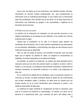 90
Hoy en día, los textos ya no son sólo libros, sino también revistas, artículos,
información en internet, medios audiovisuales, etc., que complementan la
información para la enseñanza-aprendizaje; lo que implica que la información
esté más actualizada. Pero también que al ser tanta, no se sepa discriminar la
información que realmente se apegue a las necesidades y objetivos de la
formación de los alumnos.
4.4 PRÁCTICAS DE EVALUACIÓN
La práctica de la evaluación es necesaria, ya que permite reconocer si los
objetivos planteados en el enfoque se han obtenido, si los medios han sido los
propicios para su logro.
Implica que la evaluación no es sólo si el alumno logró obtener los
contenidos de la formación, sino si hubo cambios significativos que demuestren
en sus actitudes, habilidades y conocimientos que logró ser ese individuo que la
institución busca que se desarrolle.
Pero no sólo se evalúa al alumno, sino también al docente, para que éste
logre que el objetivo se planteé en clase, se adquiera el conocimiento, la
habilidad y la actitud requeridos en los planes de trabajo.
Así también, se evalúa a la institución, se verifica que haya aportado todo lo
necesario para que los otros dos actores logren su objetivo, es decir, medir si
facilitó o no el proceso. Si entregó las herramientas necesarias, implementó los
cambios necesarios, se desarrolló conforme a su medio y las exigencias de
éste, etc.
Es un control de la calidad de los resultados, pero la evaluación requiere no
minimizar su función, se debe considerar desde el diseño de las herramientas
que arrojen resultados reales y verídicos, se debe tener en cuenta que una
prueba escrita no es la única herramienta para evidenciar el actuar y los
objetivos alcanzados de tales ejes.
La evidencia se logra mediante la visualización de todo lo necesario, para
que en el alumno se evidencie su aprendizaje y el cambio, por tanto, de su
persona al ir adquiriendo éste, ¿por conducto de qué?, del trabajo visto y
 