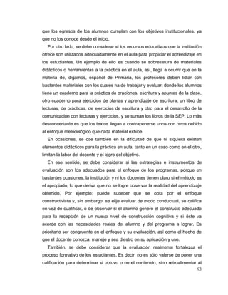 93
que los egresos de los alumnos cumplan con los objetivos institucionales, ya
que no los conoce desde el inicio.
Por otro lado, se debe considerar si los recursos educativos que la institución
ofrece son utilizados adecuadamente en el aula para propiciar el aprendizaje en
los estudiantes. Un ejemplo de ello es cuando se sobresatura de materiales
didácticos o herramientas a la práctica en el aula, así, llega a ocurrir que en la
materia de, digamos, español de Primaria, los profesores deben lidiar con
bastantes materiales con los cuales ha de trabajar y evaluar; donde los alumnos
tiene un cuaderno para la práctica de oraciones, escritura y apuntes de la clase,
otro cuaderno para ejercicios de planas y aprendizaje de escritura, un libro de
lecturas, de prácticas, de ejercicios de escritura y otro para el desarrollo de la
comunicación con lecturas y ejercicios, y se suman los libros de la SEP. Lo más
desconcertante es que los textos llegan a contraponerse unos con otros debido
al enfoque metodológico que cada material exhibe.
En ocasiones, se cae también en la dificultad de que ni siquiera existen
elementos didácticos para la práctica en aula, tanto en un caso como en el otro,
limitan la labor del docente y el logro del objetivo.
En ese sentido, se debe considerar si las estrategias e instrumentos de
evaluación son los adecuados para el enfoque de los programas, porque en
bastantes ocasiones, la institución y ni los docentes tienen claro si el método es
el apropiado, lo que deriva que no se logre observar la realidad del aprendizaje
obtenido. Por ejemplo: puede suceder que se opta por el enfoque
constructivista y, sin embargo, se elije evaluar de modo conductual, se califica
en vez de cualificar, o de observar si el alumno generó el constructo adecuado
para la recepción de un nuevo nivel de construcción cognitiva y si éste va
acorde con las necesidades reales del alumno y del programa a lograr. Es
prioritario ser congruente en el enfoque y su evaluación, así como el hecho de
que el docente conozca, maneje y sea diestro en su aplicación y uso.
También, se debe considerar que la evaluación realmente fortalezca el
proceso formativo de los estudiantes. Es decir, no es sólo valerse de poner una
calificación para determinar si obtuvo o no el contenido, sino retroalimentar al
 