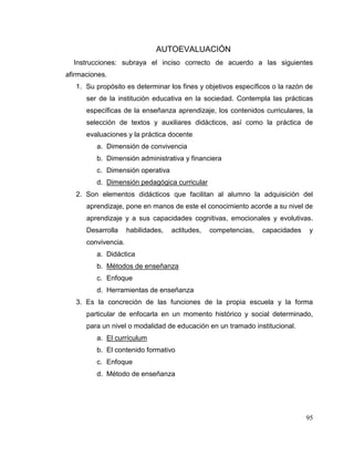 95
AUTOEVALUACIÓN
Instrucciones: subraya el inciso correcto de acuerdo a las siguientes
afirmaciones.
1. Su propósito es determinar los fines y objetivos específicos o la razón de
ser de la institución educativa en la sociedad. Contempla las prácticas
específicas de la enseñanza aprendizaje, los contenidos curriculares, la
selección de textos y auxiliares didácticos, así como la práctica de
evaluaciones y la práctica docente
a. Dimensión de convivencia
b. Dimensión administrativa y financiera
c. Dimensión operativa
d. Dimensión pedagógica curricular
2. Son elementos didácticos que facilitan al alumno la adquisición del
aprendizaje, pone en manos de este el conocimiento acorde a su nivel de
aprendizaje y a sus capacidades cognitivas, emocionales y evolutivas.
Desarrolla habilidades, actitudes, competencias, capacidades y
convivencia.
a. Didáctica
b. Métodos de enseñanza
c. Enfoque
d. Herramientas de enseñanza
3. Es la concreción de las funciones de la propia escuela y la forma
particular de enfocarla en un momento histórico y social determinado,
para un nivel o modalidad de educación en un tramado institucional.
a. El currículum
b. El contenido formativo
c. Enfoque
d. Método de enseñanza
 