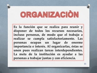Es la función que se realiza para reunir y
disponer de todos los recursos necesarios,
incluso personas, de modo que el trabajo a
realizar se cumpla satisfactoriamente. Las
personas ocupan un lugar de enorme
importancia e interés. Al organizarlas, éstas se
unen pues realizan tareas interdependientes.
La meta de la institución es ayudar a las
personas a trabajar juntas y con eficiencia.
                                                   11
 