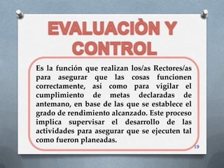 Es la función que realizan los/as Rectores/as
para asegurar que las cosas funcionen
correctamente, así como para vigilar el
cumplimiento de metas declaradas de
antemano, en base de las que se establece el
grado de rendimiento alcanzado. Este proceso
implica supervisar el desarrollo de las
actividades para asegurar que se ejecuten tal
como fueron planeadas.
                                                19
 