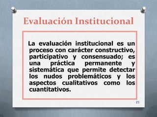Evaluación Institucional

 La evaluación institucional es un
 proceso con carácter constructivo,
 participativo y consensuado; es
 una    práctica  permanente      y
 sistemática que permite detectar
 los nudos problemáticos y los
 aspectos cualitativos como los
 cuantitativos.
                                      21
 