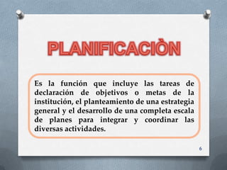 Es la función que incluye las tareas de
declaración de objetivos o metas de la
institución, el planteamiento de una estrategia
general y el desarrollo de una completa escala
de planes para integrar y coordinar las
diversas actividades.

                                                  6
 