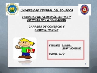 UNIVERSIDAD CENTRAL DEL ECUADOR

 FACULTAD DE FILOSOFÍA, LETRAS Y
    CIENCIAS DE LA EDUCACIÓN

     CARRERA DE COMERCIO Y
        ADMINISTRACIÓN




                 INTEGRANTES: DIANA LARA
                              LILIANA YANCHAGUANO

                 SEMESTRE: 5 to “A”


                                                    1
 