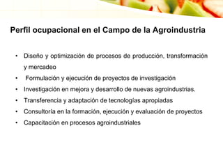 Perfil ocupacional en el Campo de la Agroindustria
• Diseño y optimización de procesos de producción, transformación
y mercadeo
• Formulación y ejecución de proyectos de investigación
• Investigación en mejora y desarrollo de nuevas agroindustrias.
• Transferencia y adaptación de tecnologías apropiadas
• Consultoría en la formación, ejecución y evaluación de proyectos
• Capacitación en procesos agroindustriales
 