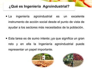 ¿Qué es Ingeniería Agroindustrial?
 La ingeniería agroindustrial es un excelente
instrumento de acción social desde el punto de vista de
ayudar a los sectores más necesitados de la población.
 Esta tarea es de sumo interés ¡ya que significa un gran
reto y en ella la Ingeniería agroindustrial puede
representar un papel importante.
 