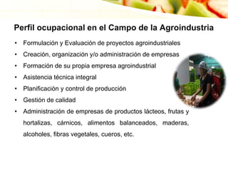 Perfil ocupacional en el Campo de la Agroindustria
• Formulación y Evaluación de proyectos agroindustriales
• Creación, organización y/o administración de empresas
• Formación de su propia empresa agroindustrial
• Asistencia técnica integral
• Planificación y control de producción
• Gestión de calidad
• Administración de empresas de productos lácteos, frutas y
hortalizas, cárnicos, alimentos balanceados, maderas,
alcoholes, fibras vegetales, cueros, etc.
 