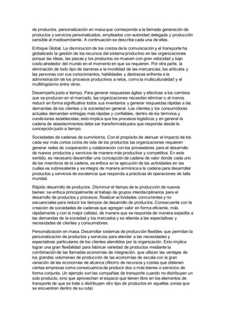 de productos, personalización en masa que corresponde a la llamada generación de
productos y servicios personalizados, empleados con autoridad delegada y producción
sensible al medioambiente. A continuación se describe cada una de ellas.
Enfoque Global. La disminución de los costos de la comunicación y el transporte ha
globalizado la gestión de los recursos del sistema productivo en las organizaciones
porque las ideas, las piezas y los productos se mueven con gran velocidad y bajo
costo alrededor del mundo en el momento en que se requieren. Por otra parte, la
eliminación de todo tipo de barreras a la movilidad de las mercancías, los artículos y
las personas con sus conocimientos, habilidades y destrezas enfrenta a la
administración de los procesos productivos a retos, como la multiculturalidad y el
multilingüismo entre otros.
Desempeño justo a tiempo. Para generar respuestas ágiles y efectivas a los cambios
que se producen en el mercado, las organizaciones necesitan eliminar o al menos
reducir en forma significativa todos sus inventarios y generar respuestas rápidas a las
demandas de los clientes y la sociedad en general. Los clientes y los consumidores
actuales demandan entregas más rápidas y confiables, dentro de los términos y
condiciones establecidas; esto implica que los procesos logísticos y en general la
cadena de abastecimientos debe ser transformada para que responda desde la
concepción justo a tiempo.
Sociedades de cadenas de suministros. Con el propósito de atenuar el impacto de los
cada vez más cortos ciclos de vida de los productos las organizaciones requieren
generar redes de cooperación y colaboración con los proveedores para el desarrollo
de nuevos productos y servicios de manera más productiva y competitiva. En este
sentido, es necesario desarrollar una concepción de cadena de valor donde cada uno
de los miembros de la cadena, se enfoca en la ejecución de las actividades en las
cuáles es sobresaliente y se integra de manera armónica a la cadena para desarrollar
productos y servicios de excelencia que responda a prácticas de operaciones de talla
mundial.
Rápido desarrollo de productos. Disminuir el tiempo de la producción de nuevos
bienes: se enfoca principalmente al trabajo de grupos interdisciplinarios para el
desarrollo de productos y procesos. Realizar actividades concurrentes y no
secuenciales para reducir los tiempos de desarrollo de productos. Consecuente con la
creación de sociedades de cadenas que agregan valor en forma eficiente, más
rápidamente y con la mejor calidad, de manera que se responda de manera expedita a
las demandas de la sociedad y los mercados y se atienda a las expectativas y
necesidades de clientes y consumidores.
Personalización en masa. Desarrollar sistemas de producción flexibles que permitan la
personalización de productos y servicios para atender a las necesidades y
expectativas particulares de los clientes atendidos por la organización. Esto implica
lograr una gran flexibilidad para fabricar variedad de productos mediante la
combinación de las llamadas economías de integración, que utilizan las ventajas de
los grandes volúmenes de producción de las economías de escala con la gran
variación de las economías de alcance (Ahorro de recursos y costes que obtienen
ciertas empresas como consecuencia de producir dos o más bienes o servicios de
forma conjunta. Un ejemplo son las compañías de transporte cuando no distribuyen un
solo producto, sino que aprovechan el espacio que tienen libre en los elementos de
transporte de que se trate o distribuyen otro tipo de productos en aquellas zonas que
se encuentren dentro de su ruta)
 