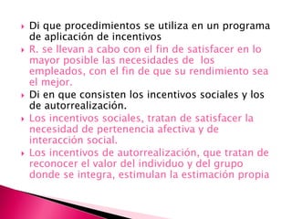  Di que procedimientos se utiliza en un programa
de aplicación de incentivos
 R. se llevan a cabo con el fin de satisfacer en lo
mayor posible las necesidades de los
empleados, con el fin de que su rendimiento sea
el mejor.
 Di en que consisten los incentivos sociales y los
de autorrealización.
 Los incentivos sociales, tratan de satisfacer la
necesidad de pertenencia afectiva y de
interacción social.
 Los incentivos de autorrealización, que tratan de
reconocer el valor del individuo y del grupo
donde se integra, estimulan la estimación propia
 