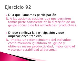  Di a que llamamos participación
R. A las acciones sociales que nos permiten
tomar parte consciente en la dirección de un
grupo social o de las actividades productivas.
 Di que conlleva la participación y que
implicaciones trae ello.
R. Implica un reconocimiento del individuo
como miembro igualitario del grupo y
obtienes mayor productividad, mejor calidad
y otorgar estabilidad al personal.
 