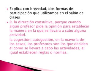  Explica con brevedad, dos formas de
participación que utilizamos en el salón de
clases
 R. la dirección consultiva, porque cuando
algún profesor pide la opinión para establecer
la manera en la que se llevara a cabo alguna
actividad.
la cogestión, autogestión, en la mayoría de
los casos, los profesores son los que deciden
el como se llevara a cabo las actividades, al
igual establecen reglas o normas.
 