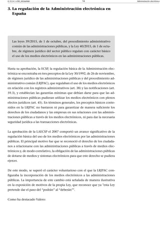 © FUOC • PID_00266968 16 Administración electrónica
3. La regulación de la Administración electrónica en
España
Las leyes 39/2015, de 1 de octubre, del procedimiento administrativo
común de las administraciones públicas, y la Ley 40/2015, de 1 de octu-
bre, de régimen jurídico del sector público regulan con carácter básico
el uso de los medios electrónicos en las administraciones públicas.
Hasta su aprobación, la ECSP, la regulación básica de la Administración elec-
trónica se encontraba en tres preceptos de la Ley 30/1992, de 26 de noviembre,
de régimen jurídico de las administraciones públicas y del procedimiento ad-
ministrativo común (LRJPAC), que regulaban el uso de los medios electrónicos
en relación con los registros administrativos (art. 38) y las notificaciones (art.
59.3), y establecían las garantías mínimas que debían darse para que las ad-
ministraciones públicas pudieran utilizar los medios electrónicos con plenos
efectos jurídicos (art. 45). En términos generales, los preceptos básicos conte-
nidos en la LRJPAC no bastaron ni para garantizar de manera suficiente los
derechos de los ciudadanos y las empresas en sus relaciones con las adminis-
traciones públicas a través de los medios electrónicos, ni para dar la necesaria
seguridad jurídica a las transacciones electrónicas.
La aprobación de la LAECSP el 2007 comportó un avance significativo de la
regulación básica del uso de los medios electrónicos por las administraciones
públicas. El principal motivo fue que se reconoció el derecho de los ciudada-
nos a relacionarse con las administraciones públicas a través de medios elec-
trónicos y, de modo correlativo, la obligación de las administraciones públicas
de dotarse de medios y sistemas electrónicos para que este derecho se pudiera
ejercer.
De este modo, se superó el carácter voluntarioso con el que la LRJPAC con-
figuraba la incorporación de los medios electrónicos a las administraciones
públicas. La importancia de este cambio está señalada de manera ilustrativa
en la exposición de motivos de la propia Ley, que reconoce que ya "esta Ley
pretende dar el paso del “podrán” al “deberán”".
Como ha destacado Valero:
 