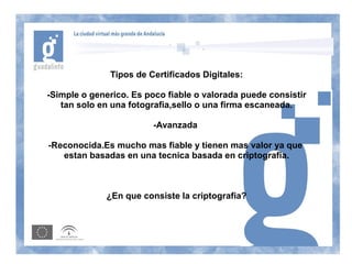 Tipos de Certificados Digitales:

-Simple o generico. Es poco fiable o valorada puede consistir
   tan solo en una fotografia,sello o una firma escaneada.

                         -Avanzada

-Reconocida.Es mucho mas fiable y tienen mas valor ya que
   estan basadas en una tecnica basada en criptografia.



              ¿En que consiste la criptografia?
 
