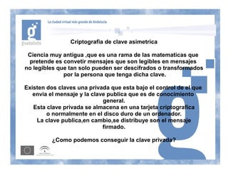 Criptografia de clave asimetrica

 Ciencia muy antigua ,que es una rama de las matematicas que
 pretende es convetir mensajes que son legibles en mensajes
no legibles que tan solo pueden ser descifrados o transformados
              por la persona que tenga dicha clave.

Existen dos claves una privada que esta bajo el control de el que
   envia el mensaje y la clave publica que es de conocimiento
                             general.
   Esta clave privada se almacena en una tarjeta criptografica
        o normalmente en el disco duro de un ordenador.
    La clave publica,en cambio,se distribuye son el mensaje
                             firmado.

          ¿Como podemos conseguir la clave privada?
 