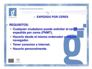 – EXPEDIDO POR CERES

– REQUISITOS:
  • Cualquier ciudadano puede solicitar el certificado
    expedido por ceres (FNMT).
  • Hacerlo desde el mismo ordenador y mismo
    navegador.
  • Tener conexion a internet.
  • Hacerlo personalmente.
 