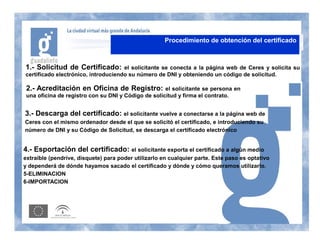 Procedimiento de obtención del certificado



1.- Solicitud de Certificado:        el solicitante se conecta a la página web de Ceres y solicita su
certificado electrónico, introduciendo su número de DNI y obteniendo un código de solicitud.

 2.- Acreditación en Oficina de Registro:            el solicitante se persona en
 una oficina de registro con su DNI y Código de solicitud y firma el contrato.


3.- Descarga del certificado: el solicitante vuelve a conectarse a la página web de
Ceres con el mismo ordenador desde el que se solicitó el certificado, e introduciendo su
número de DNI y su Código de Solicitud, se descarga el certificado electrónico


4.- Esportación del certificado: el solicitante exporta el certificado a algún medio
extraíble (pendrive, disquete) para poder utilizarlo en cualquier parte. Este paso es optativo
y dependerá de dónde hayamos sacado el certificado y dónde y cómo queramos utilizarlo.
5-ELIMINACION
6-IMPORTACION
 