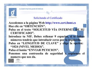 Solicitando el Certificado
Accedemos a la página Web http://www.cert.fnmt.es
Haz clic en “OBTENCIÓN”.
Pulsa en el texto “SOLICITUD VÍA INTERNET DE SU
 CERTIFICADO”.
Introduce tu NIF. Debes rellenar 9 espacios, si te faltan
 números tendrás que introducir ceros por la izquierda.
Pulsa en “LONGITUD DE CLAVE” y elige la opción:
 “1024 (NIVEL MEDIO)”.
Pulsa el botón “ENVIAR PETICION”.
Ponemos una contraseña de seguridad y copiamos el
 numero que nos da.
 