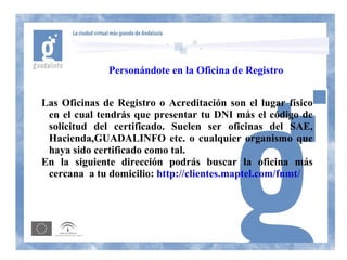 Personándote en la Oficina de Registro


Las Oficinas de Registro o Acreditación son el lugar físico
 en el cual tendrás que presentar tu DNI más el código de
 solicitud del certificado. Suelen ser oficinas del SAE,
 Hacienda,GUADALINFO etc. o cualquier organismo que
 haya sido certificado como tal.
En la siguiente dirección podrás buscar la oficina más
 cercana a tu domicilio: http://clientes.maptel.com/fnmt/
 