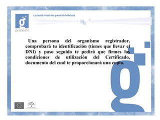 Una persona del organismo registrador,
comprobará tu identificación (tienes que llevar el
DNI) y paso seguido te pedirá que firmes las
condiciones de utilización del Certificado,
documento del cual te proporcionará una copia.
 