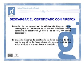 DESCARGAR EL CERTIFICADO CON FIREFOX

 Después de personarte en la Oficina de Registro debes
   descargarte el Certificado en el mismo ordenador donde
   solicitaste el certificado ya que si no es así, NO podrás
   descargarlo.


 El plazo de descarga del certificado es de un máximo de 24 h.
    por lo que si no lo haces dentro del mismo, tendrás que
    volver a iniciar el proceso desde el principio.
 