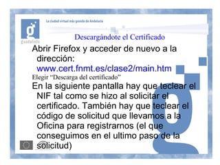 Descargándote el Certificado
Abrir Firefox y acceder de nuevo a la
 dirección:
 www.cert.fnmt.es/clase2/main.htm
Elegir “Descarga del certificado”
En la siguiente pantalla hay que teclear el
 NIF tal como se hizo al solicitar el
 certificado. También hay que teclear el
 código de solicitud que llevamos a la
 Oficina para registrarnos (el que
 conseguimos en el ultimo paso de la
 solicitud)
 
