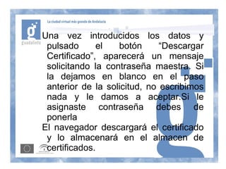 Una vez introducidos los datos y
 pulsado      el   botón      “Descargar
 Certificado”, aparecerá un mensaje
 solicitando la contraseña maestra. Si
 la dejamos en blanco en el paso
 anterior de la solicitud, no escribimos
 nada y le damos a aceptar.Si le
 asignaste contraseña debes de
 ponerla
El navegador descargará el certificado
 y lo almacenará en el almacen de
 certificados.
 
