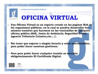 OFICINA VIRTUAL
– Una Oficina Virtual es un espacio creado en las paginas Web de
  los organismos públicos, en la cual se pueden desarrollar los
  mismos tramites que hacemos en las ventanillas de cualquier
  oficina publica (SAE, Junta de Andalucía, Seguridad Social,
  Agencia Tributaria Catastro,etc….) .

– Sin tener que esperar a ningún horario y colas interminables,
  para poder hacer nuestras gestiones.

– Pero para poder hacer cualquier tramite se necesita
  obligatoriamente El Certificado Digital.
 