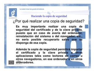Haciendo la copia de seguridad
¿Por qué realizar una copia de seguridad?
 Es muy importante realizar una copia de
 seguridad del certificado y de la clave privada,
 puesto que en caso de avería del ordenador,
 reinstalación del sistema o del navegador, etc.,
 no sería posible recuperarlo salvo que se
 disponga de esa copia.

 Además la copia de seguridad permitirá importar
 el certificado y la clave privada a otras
 aplicaciones tales como lectores de correo u
 otros navegadores, en ese ordenador o en otros
 ordenadores.
 
