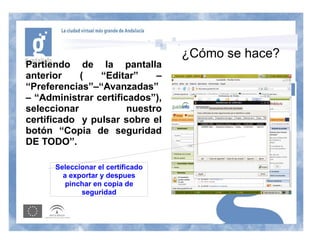 ¿Cómo se hace?
Partiendo de la pantalla
anterior    (   “Editar”     –
“Preferencias”–“Avanzadas”
– “Administrar certificados”),
seleccionar            nuestro
certificado y pulsar sobre el
botón “Copia de seguridad
DE TODO”.

      Seleccionar el certificado
        a exportar y despues
         pinchar en copia de
             seguridad
 
