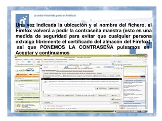 Una vez indicada la ubicación y el nombre del fichero, el
Firefox volverá a pedir la contraseña maestra (esto es una
medida de seguridad para evitar que cualquier persona
extraiga libremente el certificado del almacén del Firefox).
 así que PONEMOS LA CONTRASEÑA pulsamos en
Aceptar y continuamos
 