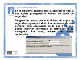 En la siguiente pantalla pide la contraseña con la
que quiere protegerse el fichero de copia de
seguridad.
Téngase en cuenta que si el fichero de copia de
seguridad cayese por descuido en manos de otra
persona, esta contraseña es la que evita que
pueda importar libremente el certificado a su
navegador. Por tanto, elíjase una buena
contraseña.



                            1
 