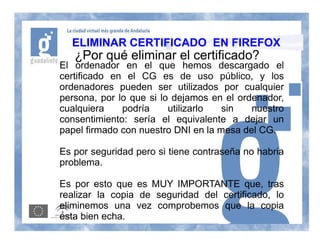 ELIMINAR CERTIFICADO EN FIREFOX
   ¿Por qué eliminar el certificado?
El ordenador en el que hemos descargado el
certificado en el CG es de uso público, y los
ordenadores pueden ser utilizados por cualquier
persona, por lo que si lo dejamos en el ordenador,
cualquiera    podría     utilizarlo  sin   nuestro
consentimiento: sería el equivalente a dejar un
papel firmado con nuestro DNI en la mesa del CG.

Es por seguridad pero si tiene contraseña no habria
problema.

Es por esto que es MUY IMPORTANTE que, tras
realizar la copia de seguridad del certificado, lo
eliminemos una vez comprobemos que la copia
esta bien echa.
 