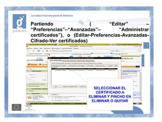Partiendo                 (       “Editar”       –
“Preferencias”–“Avanzadas”–           “Administrar
certificados”), o (Editar-Preferencias-Avanzadas-
Cifrado-Ver certificados)




                          SELECCIONAR EL
                           CERTIFICADO A
                        ELIMINAR Y PINCHO EN
                         ELIMINAR O QUITAR
 