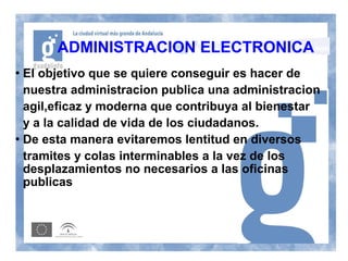 ADMINISTRACION ELECTRONICA
 El objetivo que se quiere conseguir es hacer de
  nuestra administracion publica una administracion
  agil,eficaz y moderna que contribuya al bienestar
  y a la calidad de vida de los ciudadanos.
 De esta manera evitaremos lentitud en diversos


  tramites y colas interminables a la vez de los
  desplazamientos no necesarios a las oficinas
  publicas
 