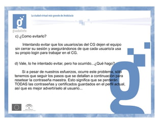 c) ¿Como evitarlo?

     Intentando evitar que los usuarios/as del CG dejen el equipo
sin cerrar su sesión y asegurándonos de que cada usuario/a usa
su propio login para trabajar en el CG.

d) Vale, lo he intentado evitar, pero ha ocurrido...¿Qué hago?

     Si a pesar de nuestros esfuerzos, ocurre este problema, sólo
tenemos que seguir los pasos que se detallan a continuación para
resetear la contraseña maestra. Esto significa que se perderán
TODAS las contraseñas y certificados guardados en el perfil actual,
así que es mejor advertírselo al usuario...
 