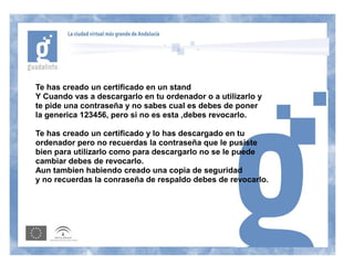 Te has creado un certificado en un stand
Y Cuando vas a descargarlo en tu ordenador o a utilizarlo y
te pide una contraseña y no sabes cual es debes de poner
la generica 123456, pero si no es esta ,debes revocarlo.

Te has creado un certificado y lo has descargado en tu
ordenador pero no recuerdas la contraseña que le pusiste
bien para utilizarlo como para descargarlo no se le puede
cambiar debes de revocarlo.
Aun tambien habiendo creado una copia de seguridad
y no recuerdas la conraseña de respaldo debes de revocarlo.
 