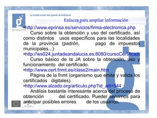 Enlaces para ampliar información
●http://www.eprinsa.es/servicios/firma-electronica.php
    Curso sobre la obtención y uso del certificado, así
como distintos usos específicos para las localidades
de la provincia (padrón,             pago de impuestos
municipales...)
●http://ws024.juntadeandalucia.es:8080/cursoCertificados/inicio.

    Curso básico de la JA sobre la obtención, uso y
funcionamiento del certificado.
●http://www.cert.fnmt.es/clase2/main.htm

    Página de la fnmt (organismo que emite y valida los
certificados digitales).
●http://www.alzado.org/articulo.php?id_art=544

    Análisis bastante interesante acerca del proceso de
obtención         del certificado. Pueder servirnos para
anticipar posibles errores      de los usuarios.
 